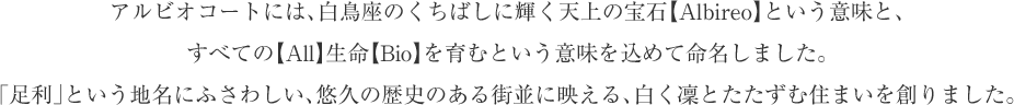 アルビオコートには、白鳥座のくちばしに輝く天上の宝石【Albireo】という意味と、すべての【All】生命【Bio】を育むという意味を込めて命名しました。
「足利」という地名にふさわしい、悠久の歴史のある街並に映える、白く凜とたたずむ住まいを創りました。