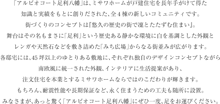 「アルビオコート足利」は、ミサワホームが戸建住宅を長年手がけて得た
知識と実績をもとに創りだされた、全4棟の新しいコミュニティです。
街づくりのコンセプトは『悠久の歴史の街で凜とたたずむ住まい』。
舞台はその名もまさに「足利」という歴史ある静かな環境に白を基調とした外観と
レンガや天然石などを敷き詰めた「みち広場」からなる街並みが広がります。
各邸宅には、45坪以上のゆとりある敷地に、それぞれ独自のデザインコンセプトながら
南欧風に統一された外観、インテリアに生活提案があり、
注文住宅を本業とするミサワホームならではのこだわりが輝きます。
もちろん、耐震性能や長期保証など、永く住まうための工夫も随所に設置。
みなさまが、あっと驚く「アルビオコートしらさぎ」にぜひ一度、足をお運びください。


