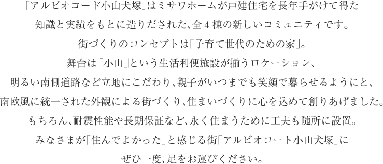 「アルビオコード小山犬塚」はミサワホームが戸建住宅を長年手がけて得た
知識と実績をもとに造りだされた、全4棟の新しいコミュニティです。
街づくりのコンセプトは「子育て世代のための家」。
舞台はそのなもまさに「小山」という生活利便施設が揃うロケーション、
明るい南側道路など立地にこだわり、親子がいつまでも笑顔で暮らせるようにと、
南欧風に統一された外観による街づくり、住まいづくりに心を込めて創りあげました。
もちろん、耐震性能や長期保証など、永く住まうために工夫も随所に設置。
みなさまが「住んでよかった」と感じる街「アルビオコート小山犬塚」に
ぜひ一度、足をお運びください。

