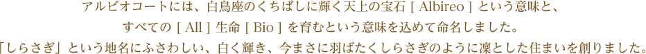 アルビオコートには、白鳥座のくちばしに輝く天上の宝石 [ Albireo ] という意味と、すべての [ All ] 生命 [ Bio ] を育むという意味を込めて命名しました。「しらさぎ」という地名にふさわしい、白く輝き、今まさに羽ばたくしらさぎのように凜とした住まいを創りました。