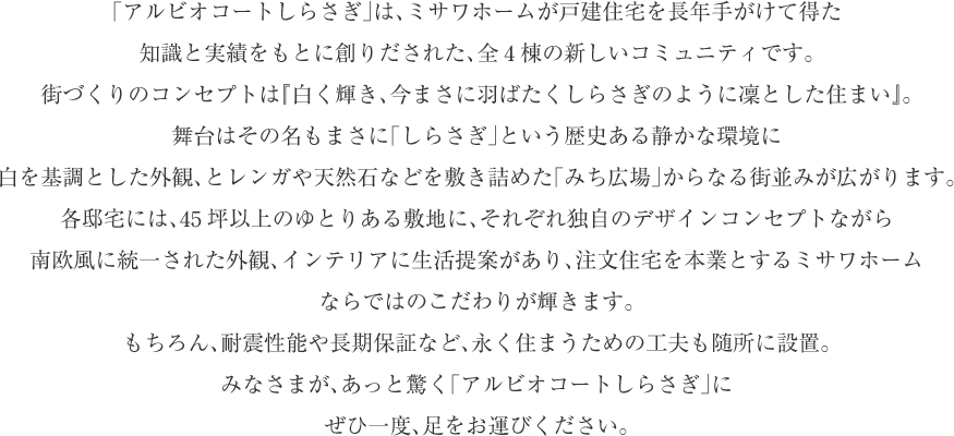 「アルビオコートしらさぎ」は、ミサワホームが戸建住宅を長年手がけて得た
知識と実績をもとに創りだされた、全4棟の新しいコミュニティです。
街づくりのコンセプトは『白く輝き、今まさに羽ばたくしらさぎのように凜とした住まい』。
舞台はその名もまさに「しらさぎ」という歴史ある静かな環境に
白を基調とした外観、とレンガや天然石などを敷き詰めた「みち広場」からなる街並みが広がります。
各邸宅には、45坪以上のゆとりある敷地に、それぞれ独自のデザインコンセプトながら
南欧風に統一された外観、インテリアに生活提案があり、注文住宅を本業とするミサワホーム
ならではのこだわりが輝きます。
もちろん、耐震性能や長期保証など、永く住まうための工夫も随所に設置。
みなさまが、あっと驚く「アルビオコートしらさぎ」に
ぜひ一度、足をお運びください。
