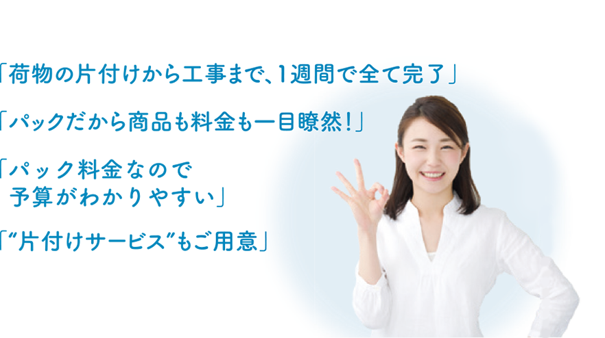 「荷物の片づけから工事まで、1週刊で全て完了」「パックだから商品も料金も一目瞭然！」「パック料金なので予算がわかりやすい」「”片付けサービス”もご用意」