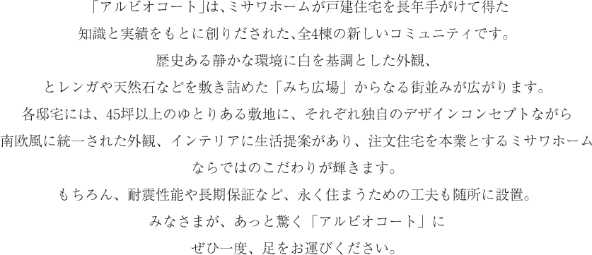 「アルビオコート」は、ミサワホームが戸建住宅を長年手がけて得た知識と実績をもとに創りだされた、全4棟の新しいコミュニティです。歴史ある静かな環境に白を基調とした外観、とレンガや天然石などを敷き詰めた「みち広場」からなる街並みが広がります。各邸宅には、45坪以上のゆとりある敷地に、それぞれ独自のデザインコンセプトながら南欧風に統一された外観、インテリアに生活提案があり、注文住宅を本業とするミサワホームならではのこだわりが輝きます。もちろん、耐震性能や長期保証など、永く住まうための工夫も随所に設置。みなさまが、あっと驚く「アルビオコート」にぜひ一度、足をお運びください。